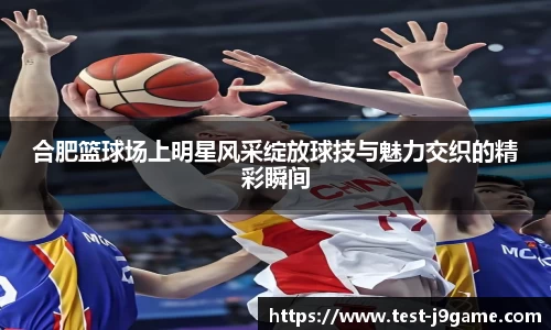 合肥篮球场上明星风采绽放球技与魅力交织的精彩瞬间